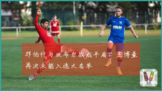 邓伯什与坎布尔战成平局，王博豪再次未能入选大名单